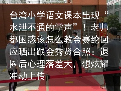 台湾小学语文课本出现“水泄不通的掌声”！老师都困惑该怎么教金赛纶回应晒出跟金秀贤合照：退圈后心理落差大，想炫耀冲动上传