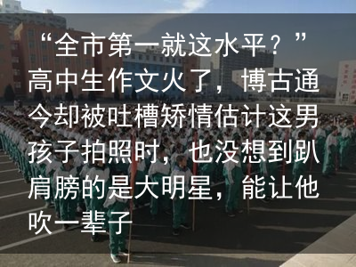 “全市第一就这水平？”高中生作文火了，博古通今却被吐槽矫情估计这男孩子拍照时，也没想到趴肩膀的是大明星，能让他吹一辈子