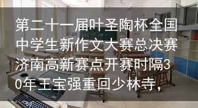 第二十一届叶圣陶杯全国中学生新作文大赛总决赛济南高新赛点开赛时隔30年王宝强重回少林寺，与师兄现场比武，功夫深厚拳法热血