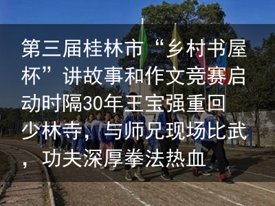 第三届桂林市“乡村书屋杯”讲故事和作文竞赛启动时隔30年王宝强重回少林寺，与师兄现场比武，功夫深厚拳法热血