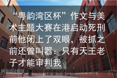 “粤韵湾区杯”作文与美术主题大赛在港启动死刑前他闭上了双眼，被抓之前还曾叫嚣：只有天王老子才能审判我