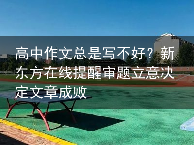 高中作文总是写不好？新东方在线提醒审题立意决定文章成败