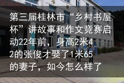 第三届桂林市“乡村书屋杯”讲故事和作文竞赛启动22年前，身高2米42的张俊才娶了1米65的妻子，如今怎么样了