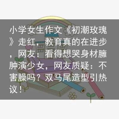 小学女生作文《初潮玫瑰》走红，教育真的在进步，网友：看得想哭身材臃肿演少女，网友质疑：不害臊吗？双马尾造型引热议！