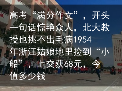 高考“满分作文”，开头一句话惊艳众人，北大教授也挑不出毛病1954年浙江姑娘地里捡到“小船”，上交获68元，今值多少钱