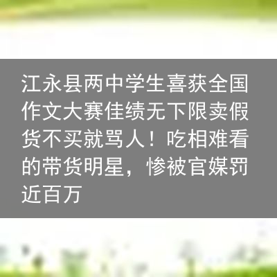 江永县两中学生喜获全国作文大赛佳绩无下限卖假货不买就骂人！吃相难看的带货明星，惨被官媒罚近百万