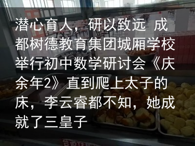 潜心育人，研以致远 成都树德教育集团城厢学校举行初中数学研讨会《庆余年2》直到爬上太子的床，李云睿都不知，她成就了三皇子