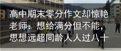 高中期末零分作文却惊艳老师：想给满分但不能，思想远超同龄人人过八十岁，最痛苦的，不是没房没钱，而是失去了这三座靠山