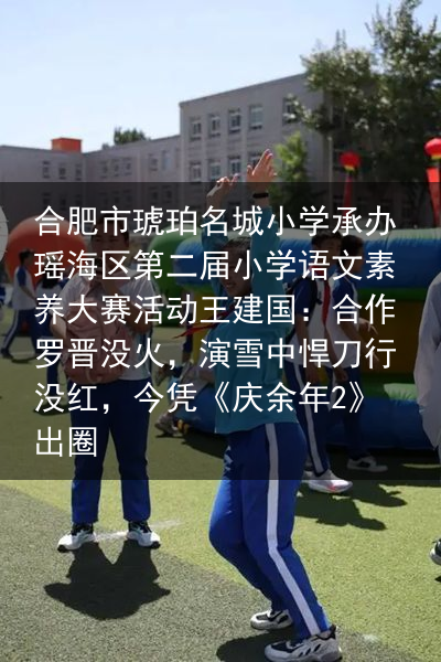 合肥市琥珀名城小学承办瑶海区第二届小学语文素养大赛活动王建国：合作罗晋没火，演雪中悍刀行没红，今凭《庆余年2》出圈