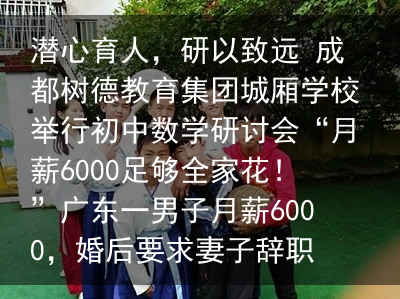 潜心育人，研以致远 成都树德教育集团城厢学校举行初中数学研讨会“月薪6000足够全家花！”广东一男子月薪6000，婚后要求妻子辞职