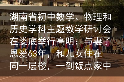 湖南省初中数学、物理和历史学科主题教学研讨会在娄底举行高明：与妻子恩爱63年，和儿女住在同一层楼，一到饭点家中像食堂