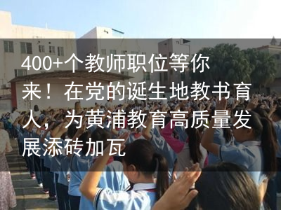 400 个教师职位等你来！在党的诞生地教书育人，为黄浦教育高质量发展添砖加瓦