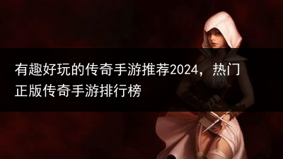 有趣好玩的传奇手游推荐2024，热门正版传奇手游排行榜