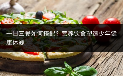 一日三餐如何搭配？营养饮食塑造少年健康体魄