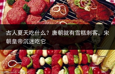 古人夏天吃什么？唐朝就有雪糕刺客，宋朝皇帝沉迷吃它