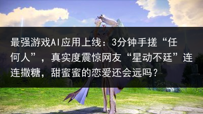 最强游戏AI应用上线：3分钟手搓“任何人”，真实度震惊网友“星动不廷”连连撒糖，甜蜜蜜的恋爱还会远吗？