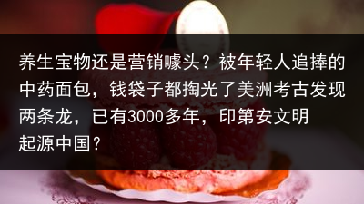 养生宝物还是营销噱头？被年轻人追捧的中药面包，钱袋子都掏光了美洲考古发现两条龙，已有3000多年，印第安文明起源中国？