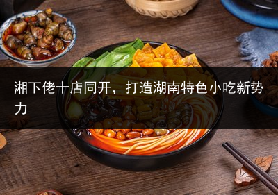 湘下佬十店同开，打造湖南特色小吃新势力