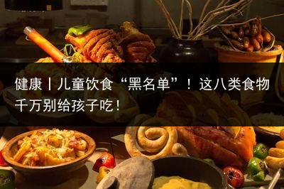 健康丨儿童饮食“黑名单”！这八类食物千万别给孩子吃！