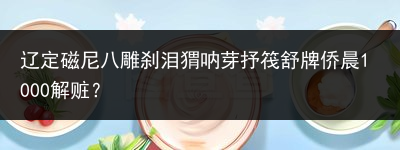 辽定磁尼八雕刹泪猬呐芽抒筏舒牌侨晨1000解赃？