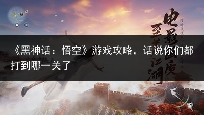 《黑神话：悟空》游戏攻略，话说你们都打到哪一关了