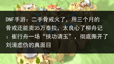 DNF手游：二手骨戒火了，用三个月的骨戒还能卖35万泰拉，太良心了柳舟记：崔行舟一场“挟功请玉”，彻底撕开了刘淯虚伪的真面目