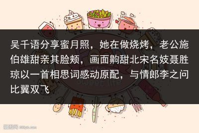 吴千语分享蜜月照，她在做烧烤，老公施伯雄甜亲其脸颊，画面齁甜北宋名妓聂胜琼以一首相思词感动原配，与情郎李之问比翼双飞