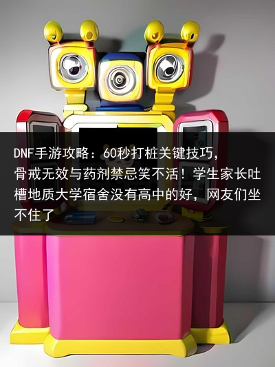 DNF手游攻略：60秒打桩关键技巧，骨戒无效与药剂禁忌笑不活！学生家长吐槽地质大学宿舍没有高中的好，网友们坐不住了